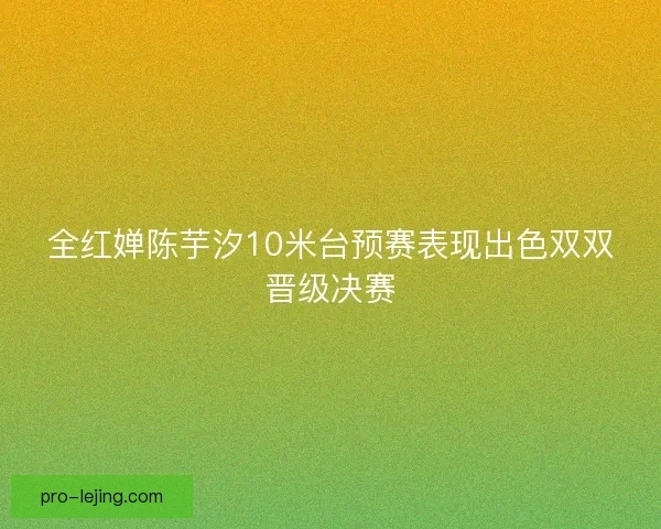 全红婵陈芋汐10米台预赛表现出色双双晋级决赛