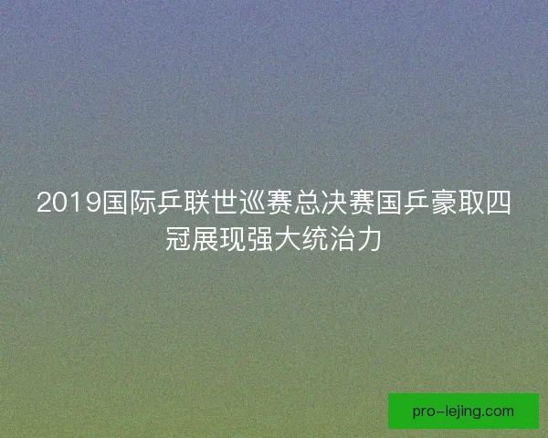 2019国际乒联世巡赛总决赛国乒豪取四冠展现强大统治力