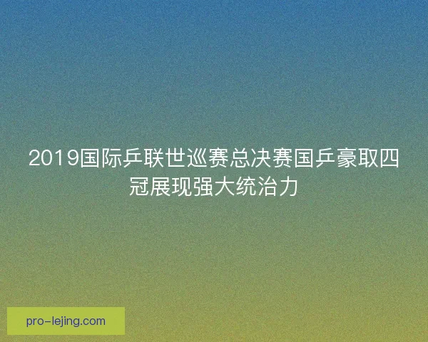 2019国际乒联世巡赛总决赛国乒豪取四冠展现强大统治力